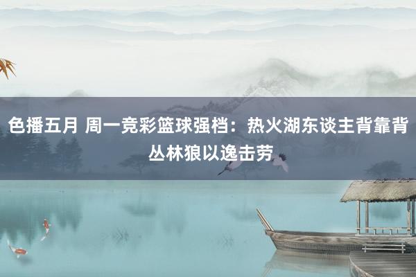 色播五月 周一竞彩篮球强档：热火湖东谈主背靠背 丛林狼以逸击劳