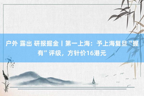 户外 露出 研报掘金丨第一上海：予上海复旦“握有”评级，方针价16港元