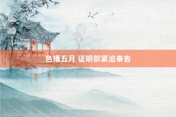 色播五月 证明部紧迫奉告