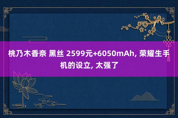 桃乃木香奈 黑丝 2599元+6050mAh， 荣耀生手机的设立， 太强了