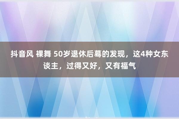 抖音风 裸舞 50岁退休后蓦的发现，这4种女东谈主，过得又好，又有福气