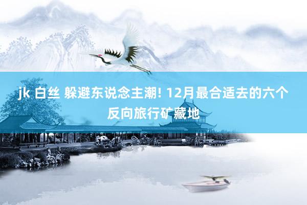 jk 白丝 躲避东说念主潮! 12月最合适去的六个反向旅行矿藏地