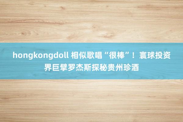 hongkongdoll 相似歌唱“很棒”！寰球投资界巨擘罗杰斯探秘贵州珍酒