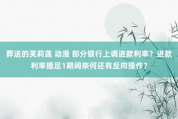 葬送的芙莉莲 动漫 部分银行上调进款利率？进款利率插足1期间奈何还有反向操作？