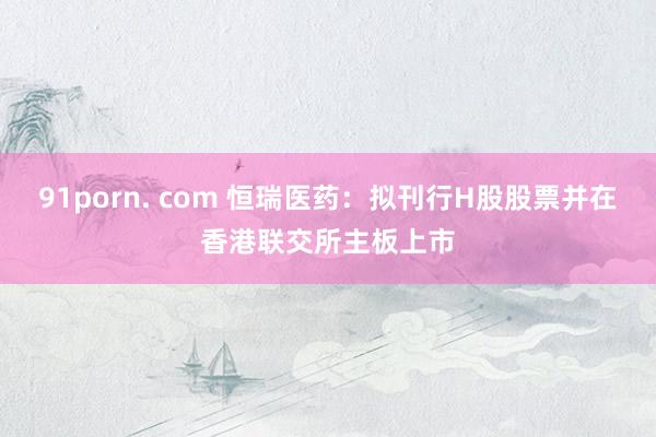 91porn. com 恒瑞医药：拟刊行H股股票并在香港联交所主板上市