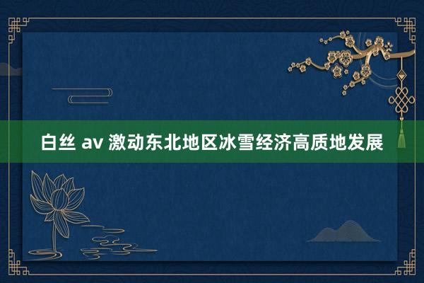 白丝 av 激动东北地区冰雪经济高质地发展