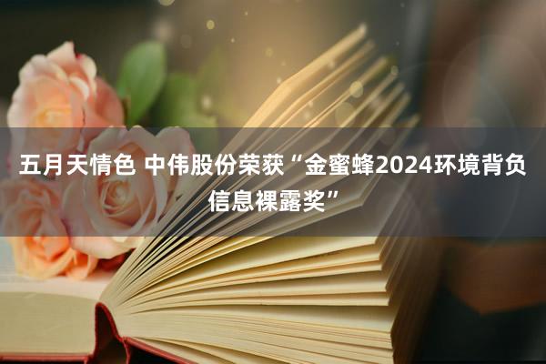 五月天情色 中伟股份荣获“金蜜蜂2024环境背负信息裸露奖”