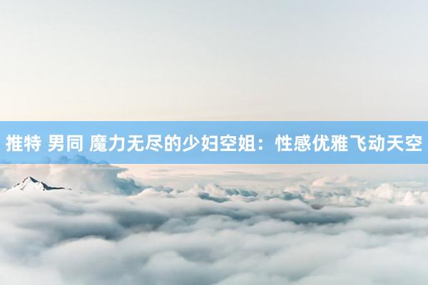 推特 男同 魔力无尽的少妇空姐：性感优雅飞动天空