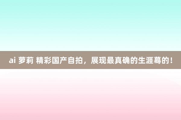 ai 萝莉 精彩国产自拍，展现最真确的生涯蓦的！