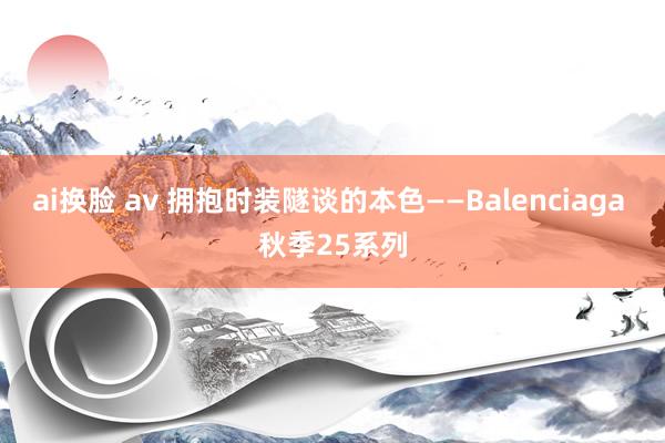 ai换脸 av 拥抱时装隧谈的本色——Balenciaga 秋季25系列