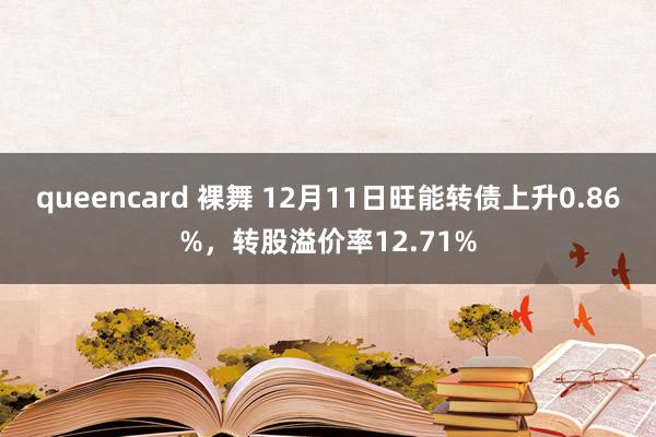 queencard 裸舞 12月11日旺能转债上升0.86%，转股溢价率12.71%