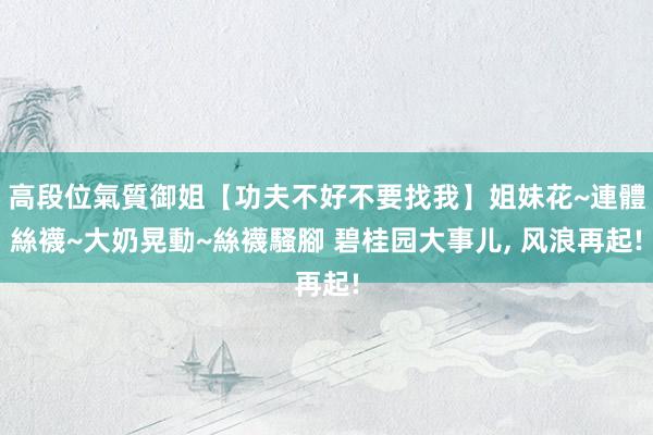 高段位氣質御姐【功夫不好不要找我】姐妹花~連體絲襪~大奶晃動~絲襪騷腳 碧桂园大事儿， 风浪再起!