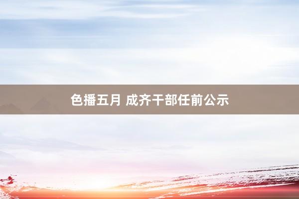 色播五月 成齐干部任前公示