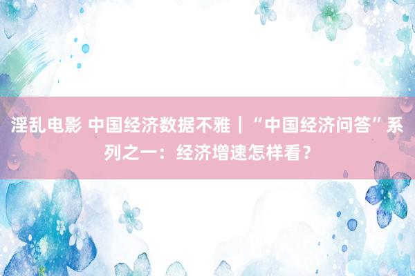 淫乱电影 中国经济数据不雅｜“中国经济问答”系列之一：经济增速怎样看？
