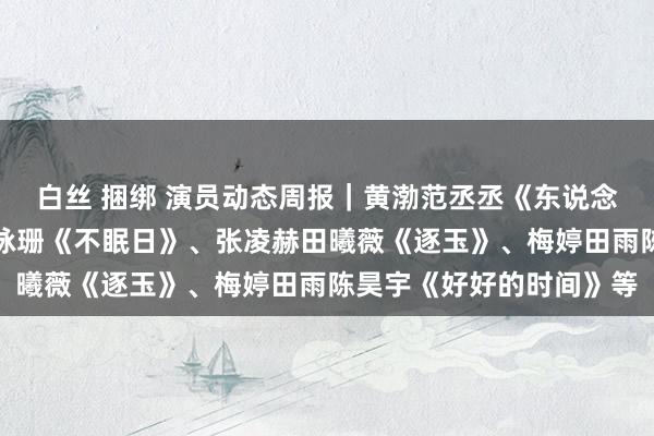 白丝 捆绑 演员动态周报｜黄渤范丞丞《东说念主生皮囊》、白敬亭文咏珊《不眠日》、张凌赫田曦薇《逐玉》、梅婷田雨陈昊宇《好好的时间》等