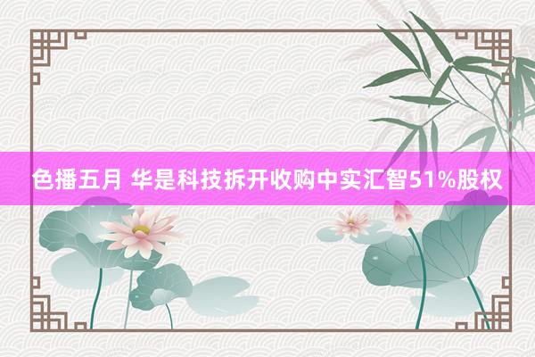 色播五月 华是科技拆开收购中实汇智51%股权