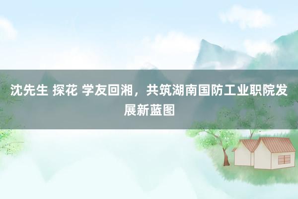 沈先生 探花 学友回湘，共筑湖南国防工业职院发展新蓝图