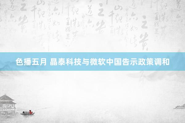 色播五月 晶泰科技与微软中国告示政策调和