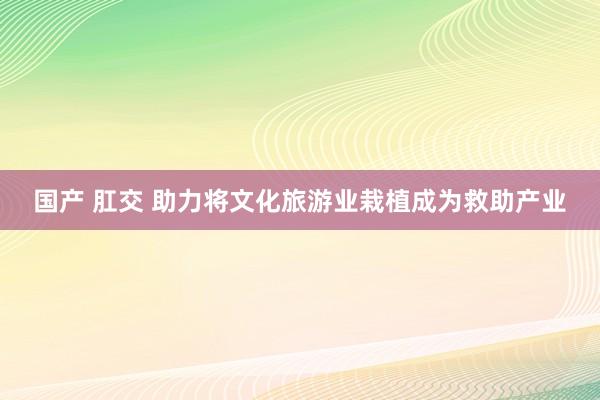 国产 肛交 助力将文化旅游业栽植成为救助产业