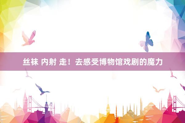 丝袜 内射 走！去感受博物馆戏剧的魔力