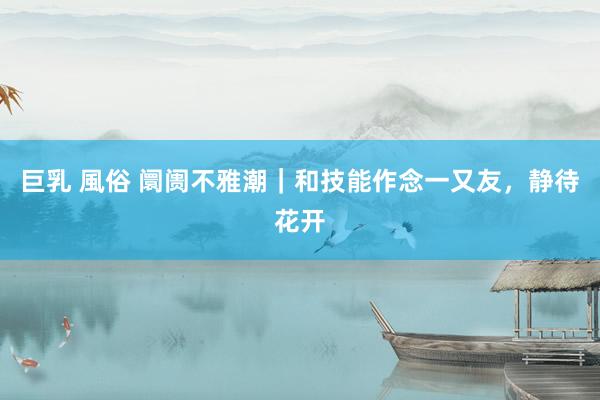 巨乳 風俗 阛阓不雅潮｜和技能作念一又友，静待花开