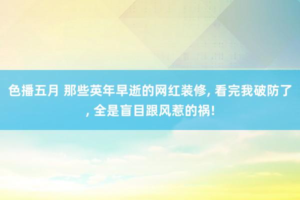 色播五月 那些英年早逝的网红装修， 看完我破防了， 全是盲目跟风惹的祸!