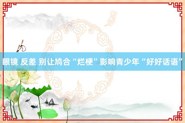 眼镜 反差 别让鸠合“烂梗”影响青少年“好好话语”