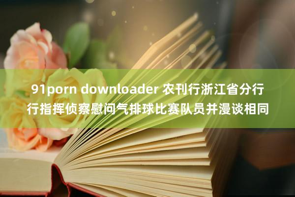 91porn downloader 农刊行浙江省分行行指挥侦察慰问气排球比赛队员并漫谈相同