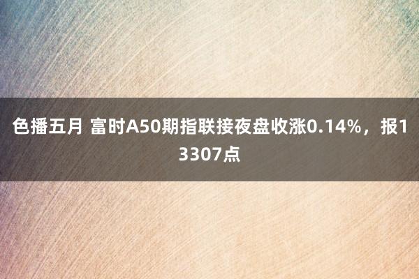 色播五月 富时A50期指联接夜盘收涨0.14%，报13307点