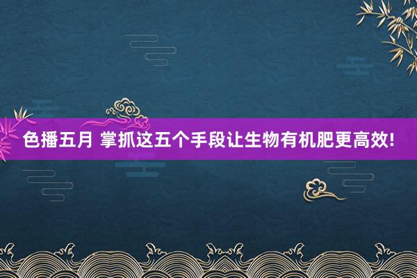 色播五月 掌抓这五个手段让生物有机肥更高效!