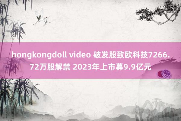 hongkongdoll video 破发股致欧科技7266.72万股解禁 2023年上市募9.9亿元