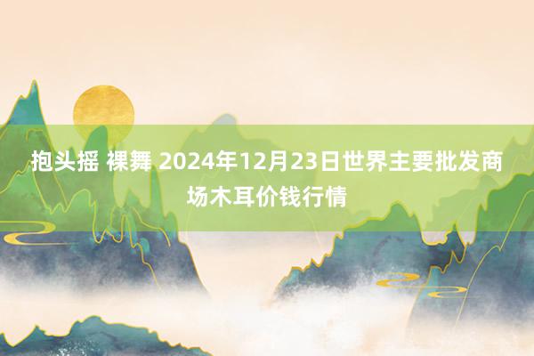 抱头摇 裸舞 2024年12月23日世界主要批发商场木耳价钱行情