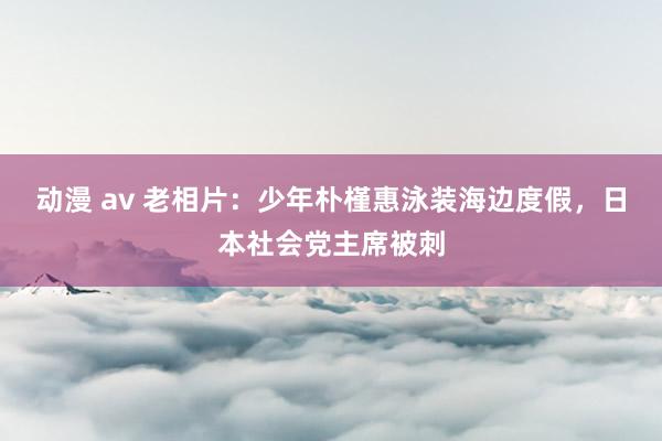 动漫 av 老相片：少年朴槿惠泳装海边度假，日本社会党主席被刺