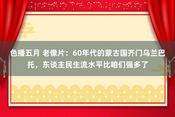 色播五月 老像片：60年代的蒙古国齐门乌兰巴托，东谈主民生流水平比咱们强多了