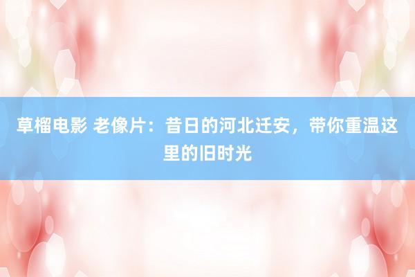 草榴电影 老像片：昔日的河北迁安，带你重温这里的旧时光