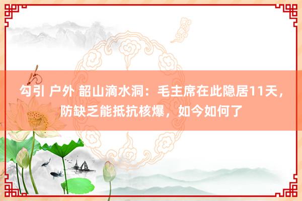 勾引 户外 韶山滴水洞：毛主席在此隐居11天，防缺乏能抵抗核爆，如今如何了