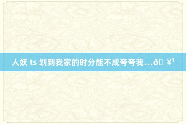 人妖 ts 划到我家的时分能不成夸夸我…🥹