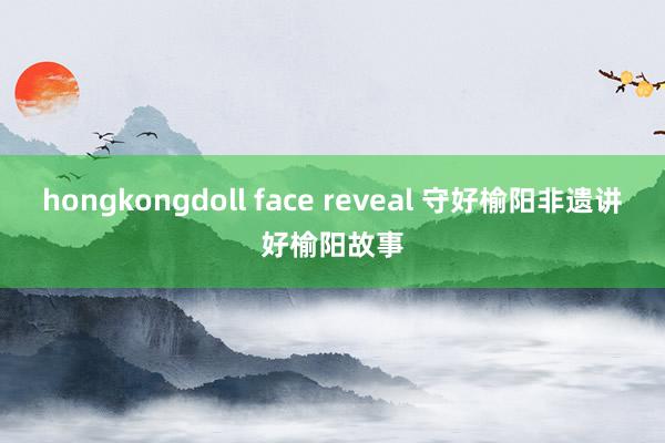 hongkongdoll face reveal 守好榆阳非遗讲好榆阳故事