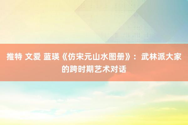 推特 文爱 蓝瑛《仿宋元山水图册》：武林派大家的跨时期艺术对话