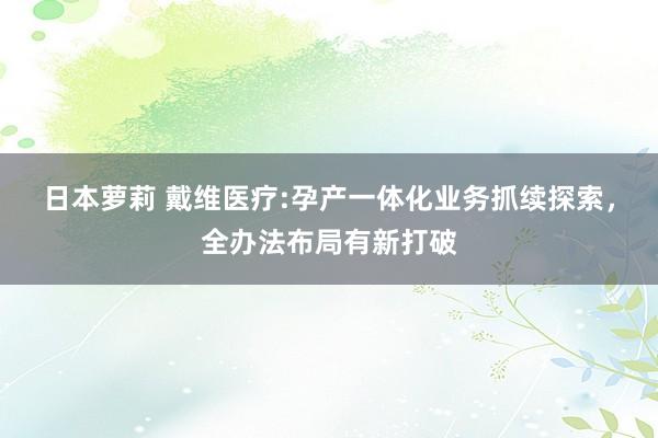 日本萝莉 戴维医疗:孕产一体化业务抓续探索，全办法布局有新打破