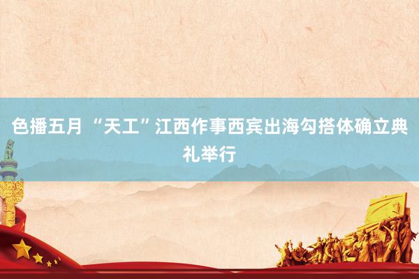 色播五月 “天工”江西作事西宾出海勾搭体确立典礼举行
