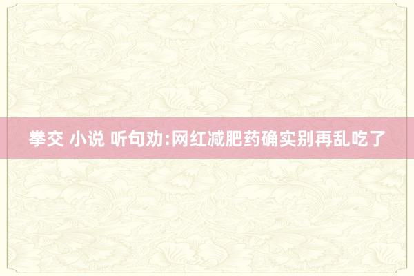 拳交 小说 听句劝:网红减肥药确实别再乱吃了