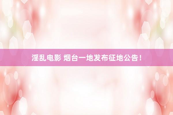 淫乱电影 烟台一地发布征地公告！