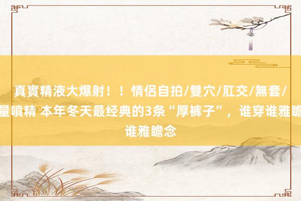 真實精液大爆射！！情侶自拍/雙穴/肛交/無套/大量噴精 本年冬天最经典的3条“厚裤子”，谁穿谁雅瞻念
