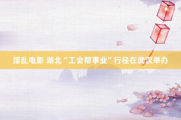 淫乱电影 湖北“工会帮事业”行径在武汉举办