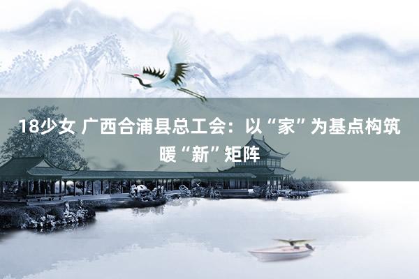18少女 广西合浦县总工会：以“家”为基点构筑暖“新”矩阵