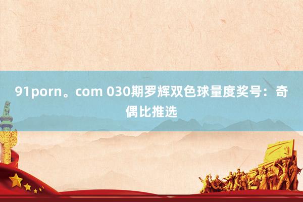 91porn。com 030期罗辉双色球量度奖号：奇偶比推选