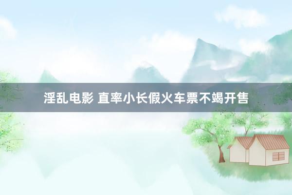 淫乱电影 直率小长假火车票不竭开售