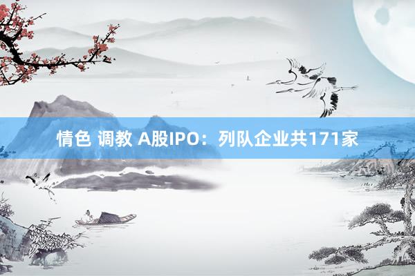 情色 调教 A股IPO：列队企业共171家