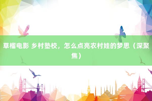 草榴电影 乡村塾校，怎么点亮农村娃的梦思（深聚焦）